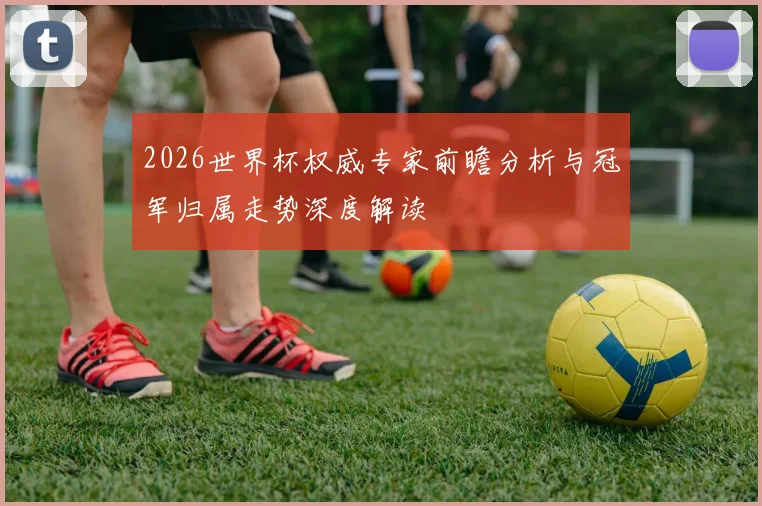 2026世界杯权威专家前瞻分析与冠军归属走势深度解读