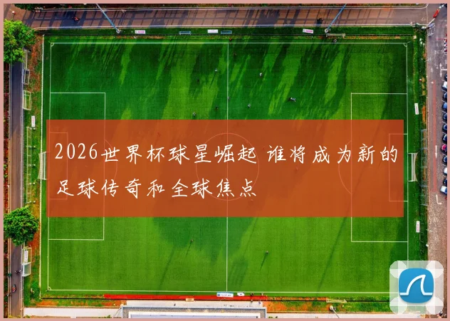 2026世界杯球星崛起 谁将成为新的足球传奇和全球焦点