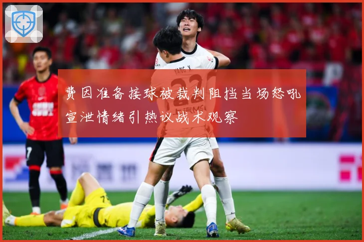 费因准备接球被裁判阻挡当场怒吼宣泄情绪引热议战术观察