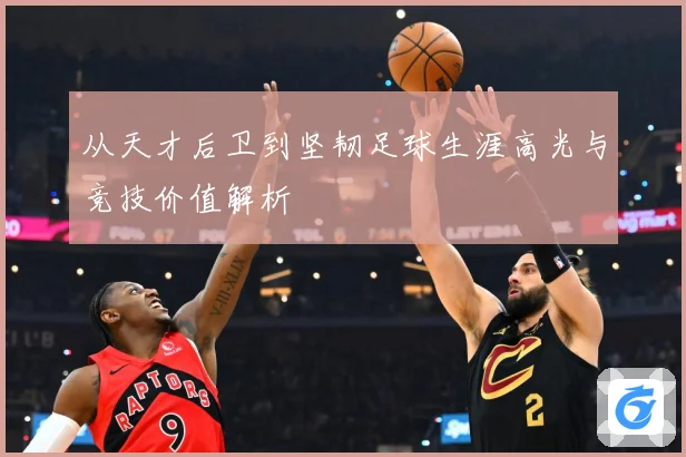 从天才后卫到坚韧足球生涯高光与竞技价值解析