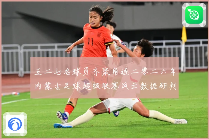 五二七名球员齐聚角逐二零二六年内蒙古足球超级联赛风云数据研判