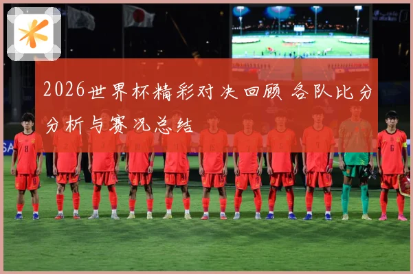 2026世界杯精彩对决回顾 各队比分分析与赛况总结