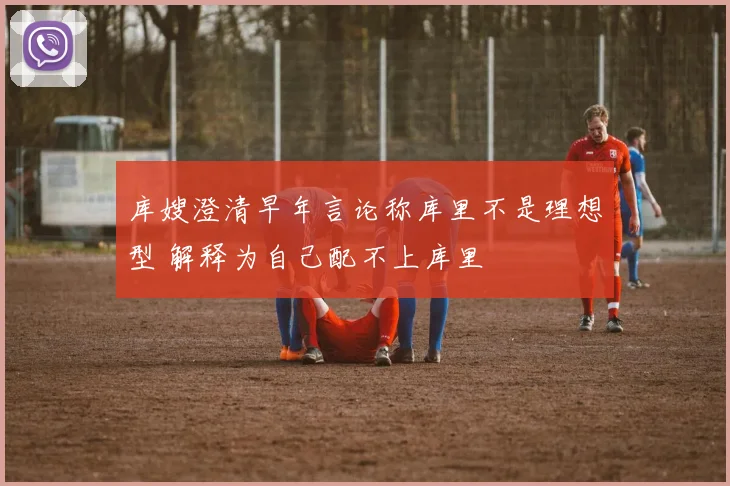 库嫂澄清早年言论称库里不是理想型 解释为自己配不上库里