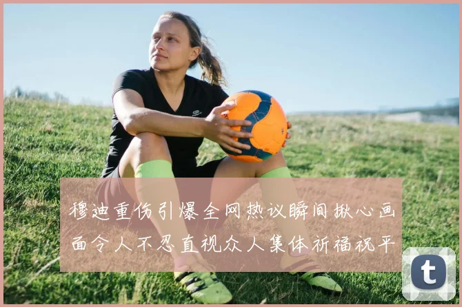 穆迪重伤引爆全网热议瞬间揪心画面令人不忍直视众人集体祈福祝平安
