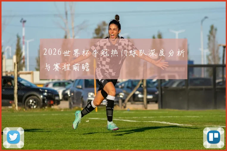 2026世界杯夺冠热门球队深度分析与赛程前瞻