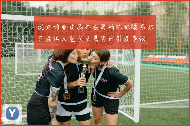 说好的非卖品却成筹码队记曝韦尔已成热火重点交易资产引发争议