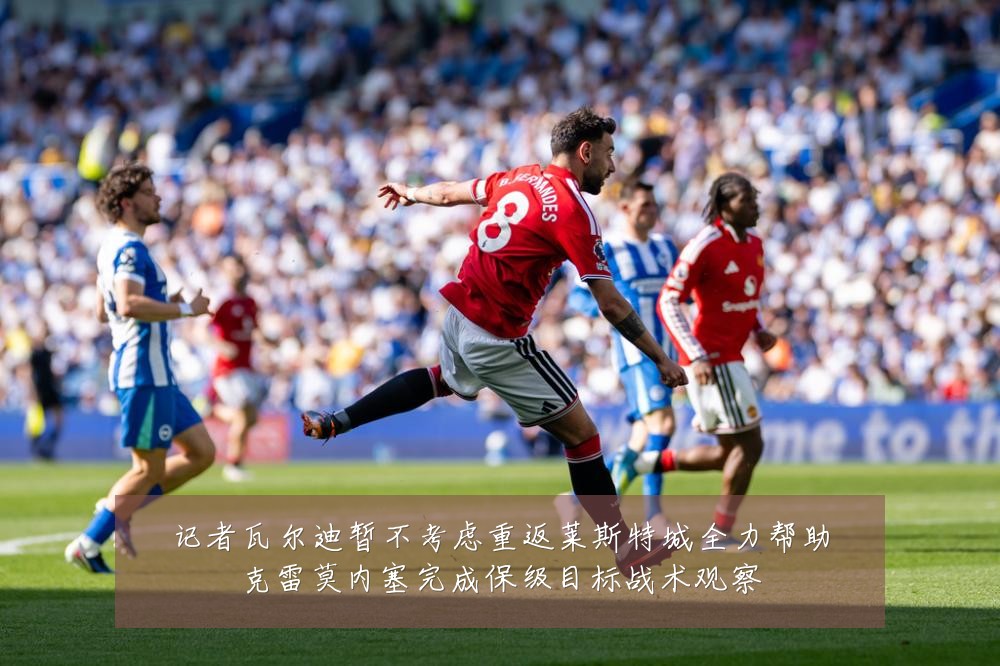 记者瓦尔迪暂不考虑重返莱斯特城全力帮助克雷莫内塞完成保级目标战术观察